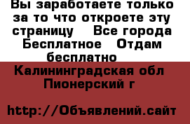 Вы заработаете только за то что откроете эту страницу. - Все города Бесплатное » Отдам бесплатно   . Калининградская обл.,Пионерский г.